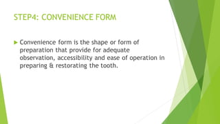 STEP4: CONVENIENCE FORM
 Convenience form is the shape or form of
preparation that provide for adequate
observation, accessibility and ease of operation in
preparing & restorating the tooth.
 