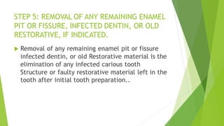 STEP 5: REMOVAL OF ANY REMAINING ENAMEL
PIT OR FISSURE, INFECTED DENTIN, OR OLD
RESTORATIVE, IF INDICATED.
 Removal of any remaining enamel pit or fissure
infected dentin, or old Restorative material is the
elimination of any infected carious tooth
Structure or faulty restorative material left in the
tooth after initial tooth preparation..
 