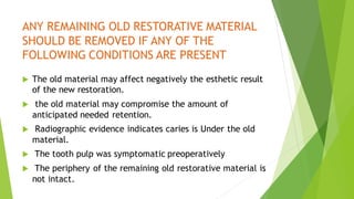 ANY REMAINING OLD RESTORATIVE MATERIAL
SHOULD BE REMOVED IF ANY OF THE
FOLLOWING CONDITIONS ARE PRESENT
 The old material may affect negatively the esthetic result
of the new restoration.
 the old material may compromise the amount of
anticipated needed retention.
 Radiographic evidence indicates caries is Under the old
material.
 The tooth pulp was symptomatic preoperatively
 The periphery of the remaining old restorative material is
not intact.
 