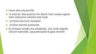  Liners also may provide
 1) A barrier that protects the dentin from noxious agents
from restorative material oral fluids
 2) Initial electrical insulation
 3) Some thermal protection
 Ex-of bases include zinc phosphate, zinc oxide eugenol
calcium hydroxide, polycarboxylate & glass ionomer
 