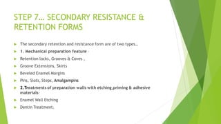 STEP 7… SECONDARY RESISTANCE &
RETENTION FORMS
 The secondary retention and resistance form are of two types…
 1. Mechanical preparation feature –
 Retention locks, Grooves & Coves ,
 Groove Extensions, Skirts
 Beveled Enamel Margins
 Pins, Slots, Steps, Amalgampins
 2.Treatments of preparation walls with etching,priming & adhesive
materials-
 Enamel Wall Etching
 Dentin Treatment.
 