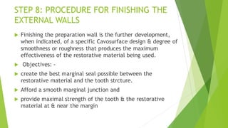 STEP 8: PROCEDURE FOR FINISHING THE
EXTERNAL WALLS
 Finishing the preparation wall is the further development,
when indicated, of a specific Cavosurface design & degree of
smoothness or roughness that produces the maximum
effectiveness of the restorative material being used.
 Objectives: -
 create the best marginal seal possible between the
restorative material and the tooth strcture.
 Afford a smooth marginal junction and
 provide maximal strength of the tooth & the restorative
material at & near the margin
 