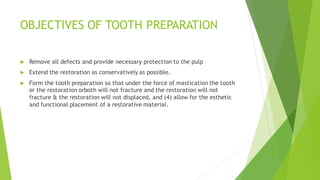 OBJECTIVES OF TOOTH PREPARATION
 Remove all defects and provide necessary protection to the pulp
 Extend the restoration as conservatively as possible.
 Form the tooth preparation so that under the force of mastication the tooth
or the restoration orboth will not fracture and the restoration will not
fracture & the restoration will not displaced, and (4) allow for the esthetic
and functional placement of a restorative material.
 