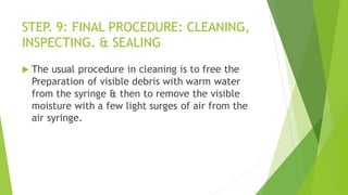 STEP. 9: FINAL PROCEDURE: CLEANING,
INSPECTING. & SEALING
 The usual procedure in cleaning is to free the
Preparation of visible debris with warm water
from the syringe & then to remove the visible
moisture with a few light surges of air from the
air syringe.
 