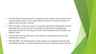  External Wall An external wall is a prepared (cut) surface that extends to the
external tooth surface. Such a wall takes the name of the tooth surface (or
aspect) that the wall is toward
 Floor (or Seat)- A floor (or seat) is a prepared wall that is reasonably flat and
perpendicular to the occlusal forces that are directed occlusogingivally
(generally parallel to the long axis of the tooth Examples are the pulpal and
gingival walls.
 Enamel Wall The enamel wall is that portion of a prepared external wall
consisting of enamel
 Dentinal Wall: The dentinal wall is that portion of a prepared external wall
consisting of dentin, in which mechanical retention features may be located.
 