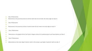  Class III Restorations
 Restorations on the proximal surface of anterior teeth that do not involve the incisal angle are Class III.

 Class IV Restoration

 Restorations on the proximal surfaces of anterior teeth that do involve the incisal edge are class IV

 Class V Restorations

 Restoration on the gingival third of the Facial or lingual surface of all teeth(except pit-and-fissure lesions) are Class V

 Class VI Restorations

 oRestorations on the incisal edge of anterior teeth or the occlusal cusp height of posterior teeth are class VI
 