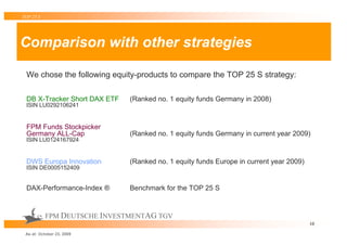TOP 25 S




Comparison with other strategies

 We chose the following equity-products to compare the TOP 25 S strategy:

 DB X-Tracker Short DAX ETF   (Ranked no. 1 equity funds Germany in 2008)
 ISIN LU0292106241


 FPM Funds Stockpicker
 Germany ALL-Cap              (Ranked no. 1 equity funds Germany in current year 2009)
 ISIN LU0124167924


 DWS Europa Innovation        (Ranked no. 1 equity funds Europe in current year 2009)
 ISIN DE0005152409


 DAX-Performance-Index ®      Benchmark for the TOP 25 S


           FPM DEUTSCHE INVESTMENTAG TGV
                                                                                        10

 As at: October 23, 2009
 