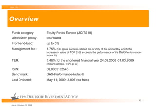 TOP 25 S




Overview
 Funds category:           Equity Funds Europe (UCITS III)
 Distribution policy:      distributed
 Front-end-load:           up to 5%
 Management fee :          1.75% p.a. (plus success-related fee of 20% of the amount by which the
                           increase in value of TOP 25 S exceeds the performance of the DAX-Performance-
                           Index ®)

 TER:                      3.48% for the shortened financial year 24.09.2008 -31.03.2009
                           (means approx. 1.9% p. a.)

 ISIN:                     DE0005152540
 Benchmark:                DAX-Performance-Index ®
 Last Dividend:            May 11, 2009: 3.00€ (tax free)




           FPM DEUTSCHE INVESTMENTAG TGV
                                                                                                      12

 As at: October 23, 2009
 