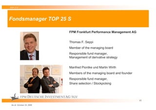 TOP 25 S




Fondsmanager TOP 25 S

                                   FPM Frankfurt Performance Management AG


                                   Thomas F. Seppi
                                   Member of the managing board
                                   Responsible fund manager,
                                   Management of derivative strategy


                                   Manfred Piontke und Martin Wirth
                                   Members of the managing board and founder
                                   Responsible fund manager,
                                   Share selection / Stockpicking



           FPM DEUTSCHE INVESTMENTAG TGV
                                                                               13

 As at: October 23, 2009
 