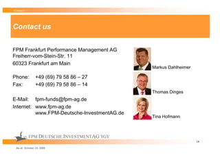 Contact




Contact us


FPM Frankfurt Performance Management AG
Freiherr-vom-Stein-Str. 11
60323 Frankfurt am Main
                                             Markus Dahlheimer

Phone:          +49 (69) 79 58 86 – 27
Fax:            +49 (69) 79 58 86 – 14
                                             Thomas Dinges
E-Mail: fpm-funds@fpm-ag.de
Internet: www.fpm-ag.de
          www.FPM-Deutsche-InvestmentAG.de
                                             Tina Hofmann



          FPM DEUTSCHE INVESTMENTAG TGV
                                                                 14

 As at: October 23, 2009
 