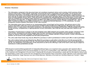 TOP 25 S

Hinweise / Disclaimer:


–      The information contained in this document does not constitute investment advice and is merely a brief summary of key
       aspects of the funds. Further details, especially concerning the fund’s composition and risk profile, can be found in the
       investment information. Full details of the funds can be found in the simplified or full sales prospectus, supplemented in
       each case by the most recent audited annual report and the most recent half-year report, if this report is more recent than the
       most recently available annual report. These documents constitute the sole binding basis for the purchase of fund units.
       They are available free of charge in either electronic or printed form from FPM Frankfurt Performance Management AG (FPM
       AG), Freiherr-vom-Stein-Str. 11, 60323 Frankfurt am Main, from DWS Investment GmbH, Mainzer Landstraße 178 – 190, D-
       60327 Frankfurt am Main or from DWS Investment S. A., 2, Boulevard Konrad Adenauer, L-1115 Luxemburg. The sales
       prospectus contains detailed information on the risks involved.
–      The information given here is based on our assessment of the current legal and tax position. All opinions given in this
       product information reflect the current assessment of FPM Frankfurt Performance Management AG which may change
       without notice. In cases where information contained in this document derives from third parties, FPM AG accepts no liability
       for the accuracy, completeness or appropriateness of such information, also FPM AG only uses data that it deems to be
       reliable.
–      Calculation of performance is based on the time-weighted return (BVI method) and excludes initial charges. Individual costs
       such as fees, commissions and other charges have not been included in this presentation and would have an adverse
       impact on returns if they were included. Past performance is not a reliable indicator of future returns. Further information on
       taxation can be found in the simplified and full sales prospectuses.
–      The units under these funds may only be offered for purchase or sold in jurisdictions in which such offer or sale is permitted.
–      The units in these funds are not allowed to be offered for purchase or sold either in the US or to or for the account of US
       citizens or US persons domiciled in the US. This document and the information contained therein must not be distributed in
       the US. The distribution and publication of this document as well as the offering or sale of the fund’s units may be subject to
       restrictions in other jurisdictions as well.



FPM Deutsche InvestmentAktiengesellschaft mit Teilgesellschaftsvermögen is an investment stock corporation with registered office in
Frankfurt/Main. It is registered at the Commercial Register of Local Court of Frankfurt/Main under HRB 83834. Solely purpose of the company
is the investment and management of its own funds in keeping with the principle of risk-spreading in assets with the sole objective being to give
the shareholders a share of the income from the management of the Investment Stock Corporation‘s assets. Members of the supervisory board
are: Markus Dahlheimer, Holger Naumann and Jens Große-Allermann. Members of the board are: Dorothee Wetzel and Thomas F. Seppi.


               FPM DEUTSCHE INVESTMENTAG TGV
                                                                                                                                             15

     As at: October 23, 2009
 