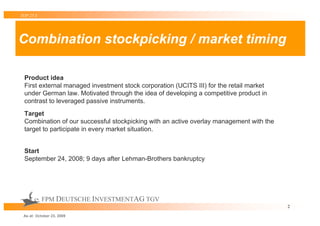 TOP 25 S




Combination stockpicking / market timing

 Product idea
 First external managed investment stock corporation (UCITS III) for the retail market
 under German law. Motivated through the idea of developing a competitive product in
 contrast to leveraged passive instruments.
 Target
 Combination of our successful stockpicking with an active overlay management with the
 target to participate in every market situation.


 Start
 September 24, 2008; 9 days after Lehman-Brothers bankruptcy




           FPM DEUTSCHE INVESTMENTAG TGV
                                                                                         2

 As at: October 23, 2009
 