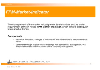 TOP 25 S




FPM-Market-Indicator

 The management of the market risk alignment by derivatives occurs under
 requirement of the in-house FPM-Market-Indicator, which aims to distinguish
 future market trends.


 Components
           – Technical indicators, changes of macro data and correlations to historical market
             trends
           – Sentiment through regular on-site meetings with companies‘ management. We
             analyse sentiment and evaluations of the company management.




           FPM DEUTSCHE INVESTMENTAG TGV
                                                                                                 4

 As at: October 23, 2009
 