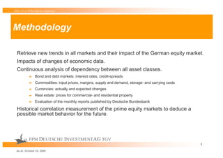 TOP 25 S FPM-Market-Indicator




Methodology

 Retrieve new trends in all markets and their impact of the German equity market.
 Impacts of changes of economic data.
 Continuous analysis of dependency between all asset classes.
               Bond and debt markets: interest rates, credit-spreads
               Commodities: input prices, margins, supply and demand, storage- and carrying costs
               Currencies: actually and expected changes
               Real estate: prices for commercial- and residential property
               Evaluation of the monthly reports published by Deutsche Bundesbank

 Historical correlation measurement of the prime equity markets to deduce a
 possible market behavior for the future.



          FPM DEUTSCHE INVESTMENTAG TGV
                                                                                                    5

 As at: October 23, 2009
 