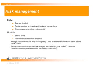 TOP 25 S




Risk management

 Daily:
                Transaction list
                Best execution and review of broker’s transactions
                Risk measurement (e.g. value at risk)
 Monthly:
                Stress tests
                Performance attribution analysis
           All legal risk controls are daily managed by DWS Investment GmbH and State Street
           Bank GmbH.
           Performance attribution- and risk analysis are monthly done by DPG (Deutsche
           Performancemessungs-Gesellschaft für Wertpapierportfolios mbH).




            FPM DEUTSCHE INVESTMENTAG TGV
                                                                                               9

 As at: October 23, 2009
 