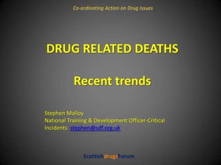 Co-ordinating Action on Drug Issues DRUG RELATED DEATHS Recent trends Stephen Malloy National Training & Development Officer-Critical Incidents  stephen@sdf.org.uk ScottishdrugsForum 