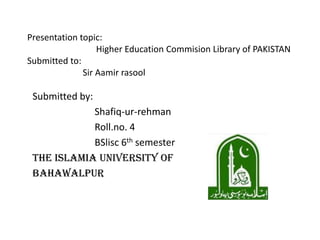 Presentation topic:
Higher Education Commision Library of PAKISTAN
Submitted to:
Sir Aamir rasool
Submitted by:
Shafiq-ur-rehman
Roll.no. 4
BSlisc 6th semester
The ISLAMIA UNIVERSITY OF
BAHAWALPUR
 
