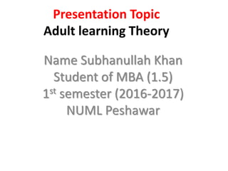 Presentation Topic
Adult learning Theory
Name Subhanullah Khan
Student of MBA (1.5)
1st semester (2016-2017)
NUML Peshawar
 