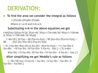 DERIVATION:
 To find the area we consider the integral as follows
I=∫f(x)dx=∫f(x)dx=∫f(x)dx
Where xi =a+ih and h=b-a/6
Substituting n=6 in the above equation,we get
I=6h[f(a)+3∆f(a)+9/2∆^2f(a)+4∆^3f(a)+1/24×246/5∆^4f(a)+1/120×66
∆^5f(a)+1/720×246/7∆^6f(a)]
I =6h/20 [ 20 f(a) + 60 {f(a+h)-f(a)} + 90 {f(a+2h)-2f(a+h)+f(a)} +
80 {f(a+3h)-3f(a+2h)+3f(a+h)-f(a)}
+ 41 { f(a+4h)-4f(a+3h)+6 f(a+2h) -4f(a+h)+f(a)} + 11 { f(a+5h)-5
f(a+4h) +10 f(a+3h) -10 f(a+2h)+ 5 f(a+h) – f(a) } + { f( a+6h) -
6f(a+5h) +15 f(a+4h)- 20 f(a+3h) +15 f(a+2h) – 6 f(a+h) + f(a) } ]
After simplifying we get Weddle’s rule as follows
I = 8h/10[ f(a) +5 f(a+h) + f(a+2h) + 6 f(a+3h) + f(a+4h) +5
f(a+5h) + f(a+6h) ]
 