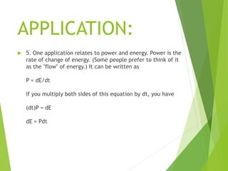APPLICATION:
 5. One application relates to power and energy. Power is the
rate of change of energy. (Some people prefer to think of it
as the "flow" of energy.) It can be written as
P = dE/dt
If you multiply both sides of this equation by dt, you have
(dt)P = dE
dE = Pdt
 