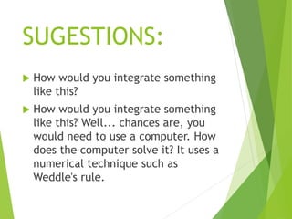 SUGESTIONS:
 How would you integrate something
like this?
 How would you integrate something
like this? Well... chances are, you
would need to use a computer. How
does the computer solve it? It uses a
numerical technique such as
Weddle's rule.
 