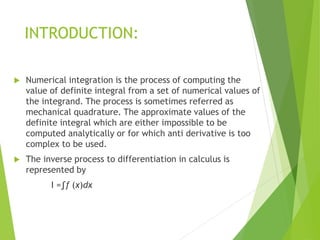 INTRODUCTION:
 Numerical integration is the process of computing the
value of definite integral from a set of numerical values of
the integrand. The process is sometimes referred as
mechanical quadrature. The approximate values of the
definite integral which are either impossible to be
computed analytically or for which anti derivative is too
complex to be used.
 The inverse process to differentiation in calculus is
represented by
I =∫f (x)dx
 