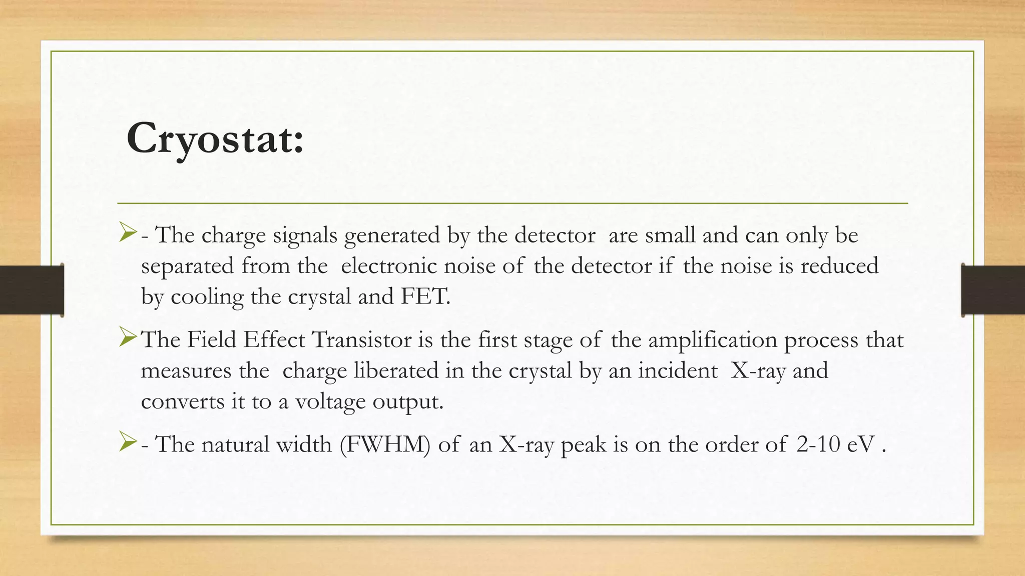Cryostat:
➢- The charge signals generated by the detector are small and can only be
separated from the electronic noise of the detector if the noise is reduced
by cooling the crystal and FET.
➢The Field Effect Transistor is the first stage of the amplification process that
measures the charge liberated in the crystal by an incident X-ray and
converts it to a voltage output.
➢- The natural width (FWHM) of an X-ray peak is on the order of 2-10 eV .
 