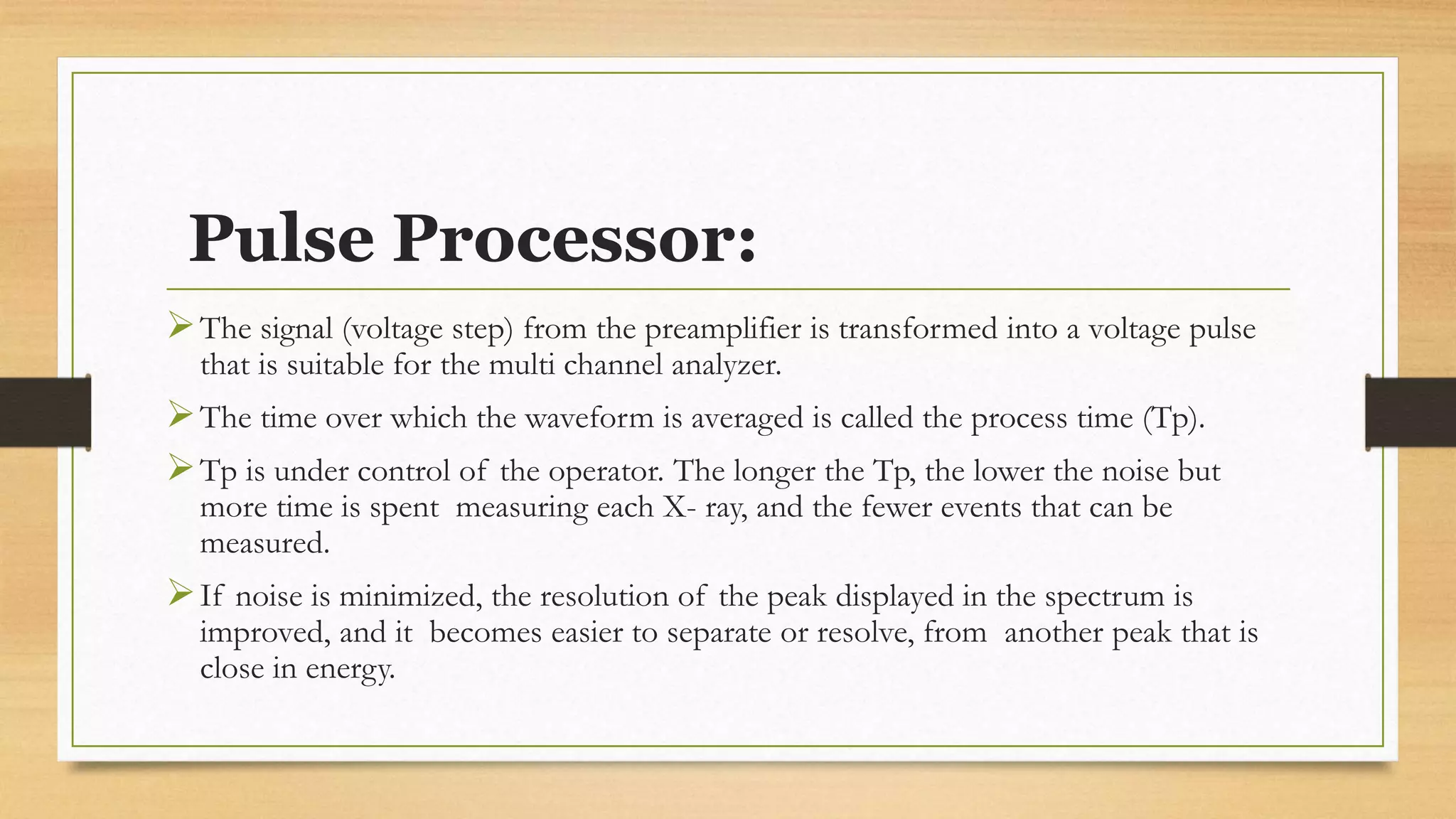 Pulse Processor:
➢The signal (voltage step) from the preamplifier is transformed into a voltage pulse
that is suitable for the multi channel analyzer.
➢The time over which the waveform is averaged is called the process time (Tp).
➢Tp is under control of the operator. The longer the Tp, the lower the noise but
more time is spent measuring each X- ray, and the fewer events that can be
measured.
➢If noise is minimized, the resolution of the peak displayed in the spectrum is
improved, and it becomes easier to separate or resolve, from another peak that is
close in energy.
 