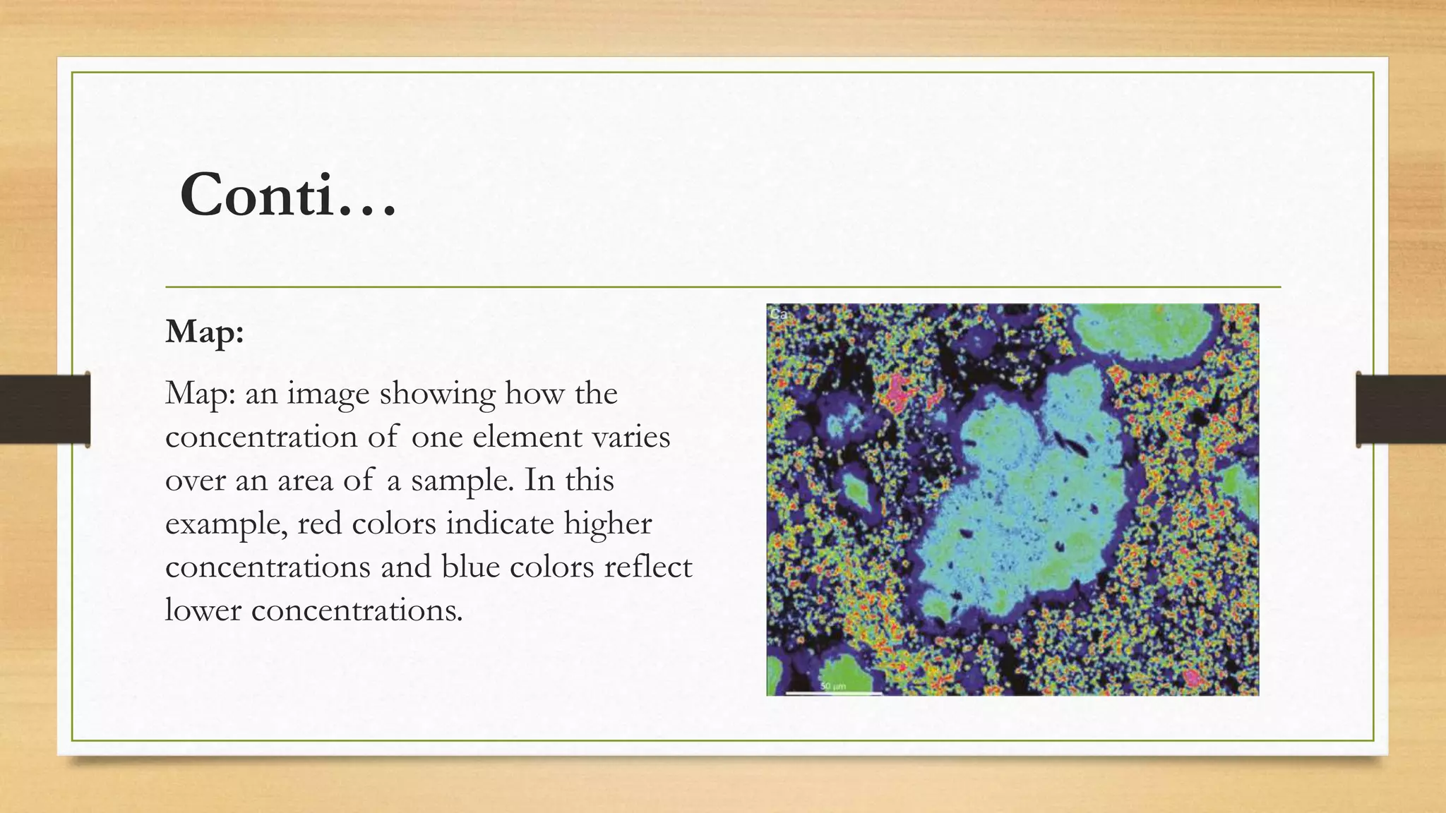Conti…
Map:
Map: an image showing how the
concentration of one element varies
over an area of a sample. In this
example, red colors indicate higher
concentrations and blue colors reflect
lower concentrations.
 