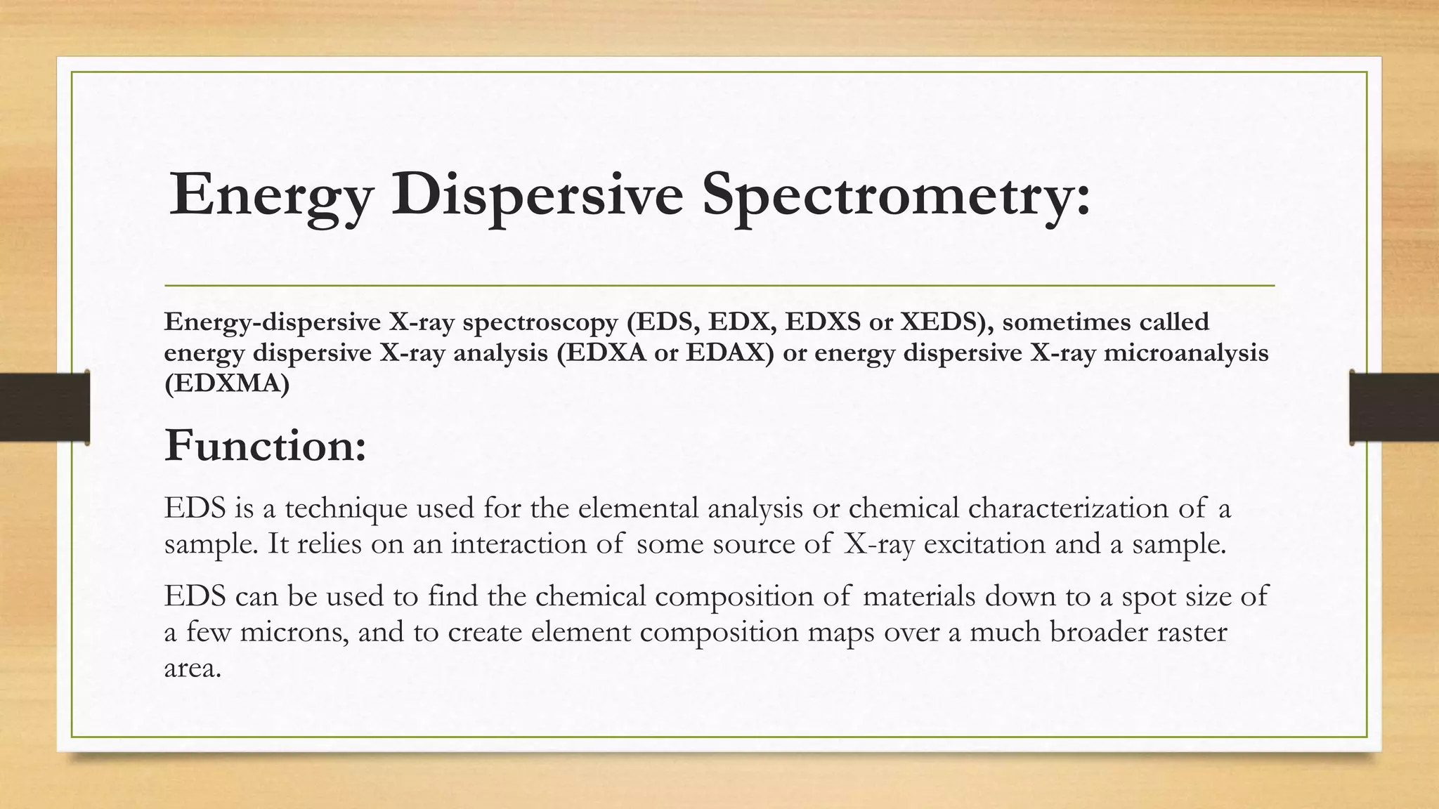 Energy Dispersive Spectrometry:
Energy-dispersive X-ray spectroscopy (EDS, EDX, EDXS or XEDS), sometimes called
energy dispersive X-ray analysis (EDXA or EDAX) or energy dispersive X-ray microanalysis
(EDXMA)
Function:
EDS is a technique used for the elemental analysis or chemical characterization of a
sample. It relies on an interaction of some source of X-ray excitation and a sample.
EDS can be used to find the chemical composition of materials down to a spot size of
a few microns, and to create element composition maps over a much broader raster
area.
 