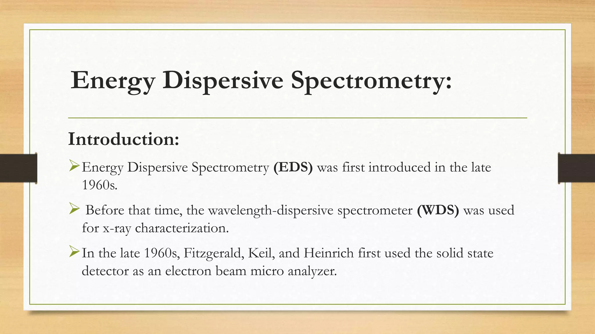Energy Dispersive Spectrometry:
Introduction:
➢Energy Dispersive Spectrometry (EDS) was first introduced in the late
1960s.
➢ Before that time, the wavelength-dispersive spectrometer (WDS) was used
for x-ray characterization.
➢In the late 1960s, Fitzgerald, Keil, and Heinrich first used the solid state
detector as an electron beam micro analyzer.
 