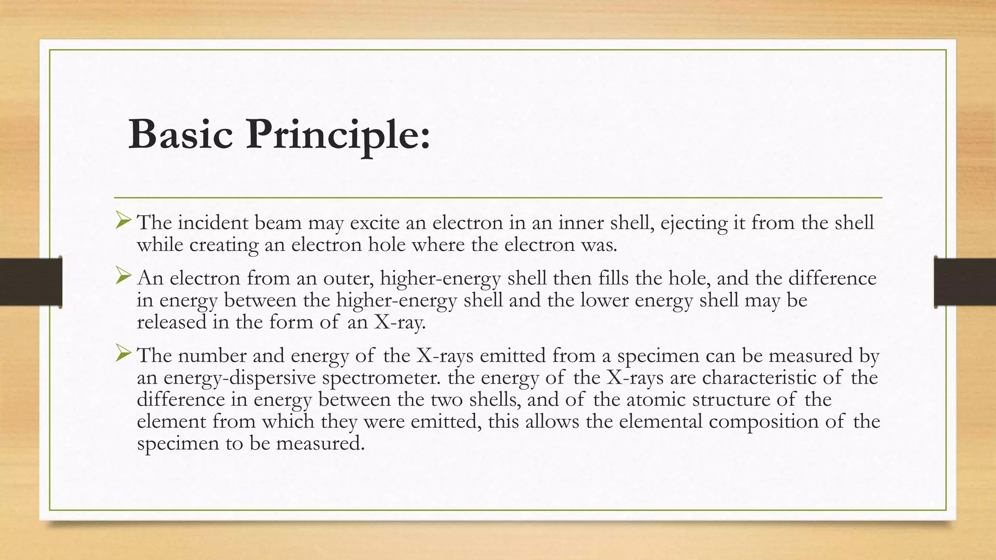 Basic Principle:
➢The incident beam may excite an electron in an inner shell, ejecting it from the shell
while creating an electron hole where the electron was.
➢An electron from an outer, higher-energy shell then fills the hole, and the difference
in energy between the higher-energy shell and the lower energy shell may be
released in the form of an X-ray.
➢The number and energy of the X-rays emitted from a specimen can be measured by
an energy-dispersive spectrometer. the energy of the X-rays are characteristic of the
difference in energy between the two shells, and of the atomic structure of the
element from which they were emitted, this allows the elemental composition of the
specimen to be measured.
 