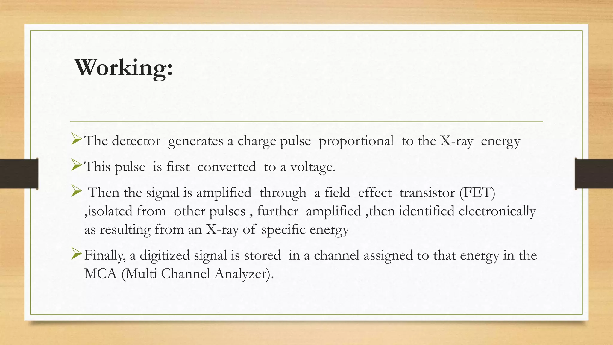 Working:
➢The detector generates a charge pulse proportional to the X-ray energy
➢This pulse is first converted to a voltage.
➢ Then the signal is amplified through a field effect transistor (FET)
,isolated from other pulses , further amplified ,then identified electronically
as resulting from an X-ray of specific energy
➢Finally, a digitized signal is stored in a channel assigned to that energy in the
MCA (Multi Channel Analyzer).
 