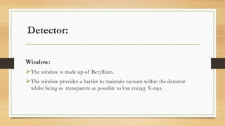 Detector:
Window:
➢The window is made up of Beryllium.
➢The window provides a barrier to maintain vacuum within the detector
whilst being as transparent as possible to low energy X-rays.
 