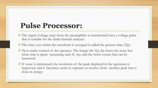 Pulse Processor:
➢The signal (voltage step) from the preamplifier is transformed into a voltage pulse
that is suitable for the multi channel analyzer.
➢The time over which the waveform is averaged is called the process time (Tp).
➢Tp is under control of the operator. The longer the Tp, the lower the noise but
more time is spent measuring each X- ray, and the fewer events that can be
measured.
➢If noise is minimized, the resolution of the peak displayed in the spectrum is
improved, and it becomes easier to separate or resolve, from another peak that is
close in energy.
 