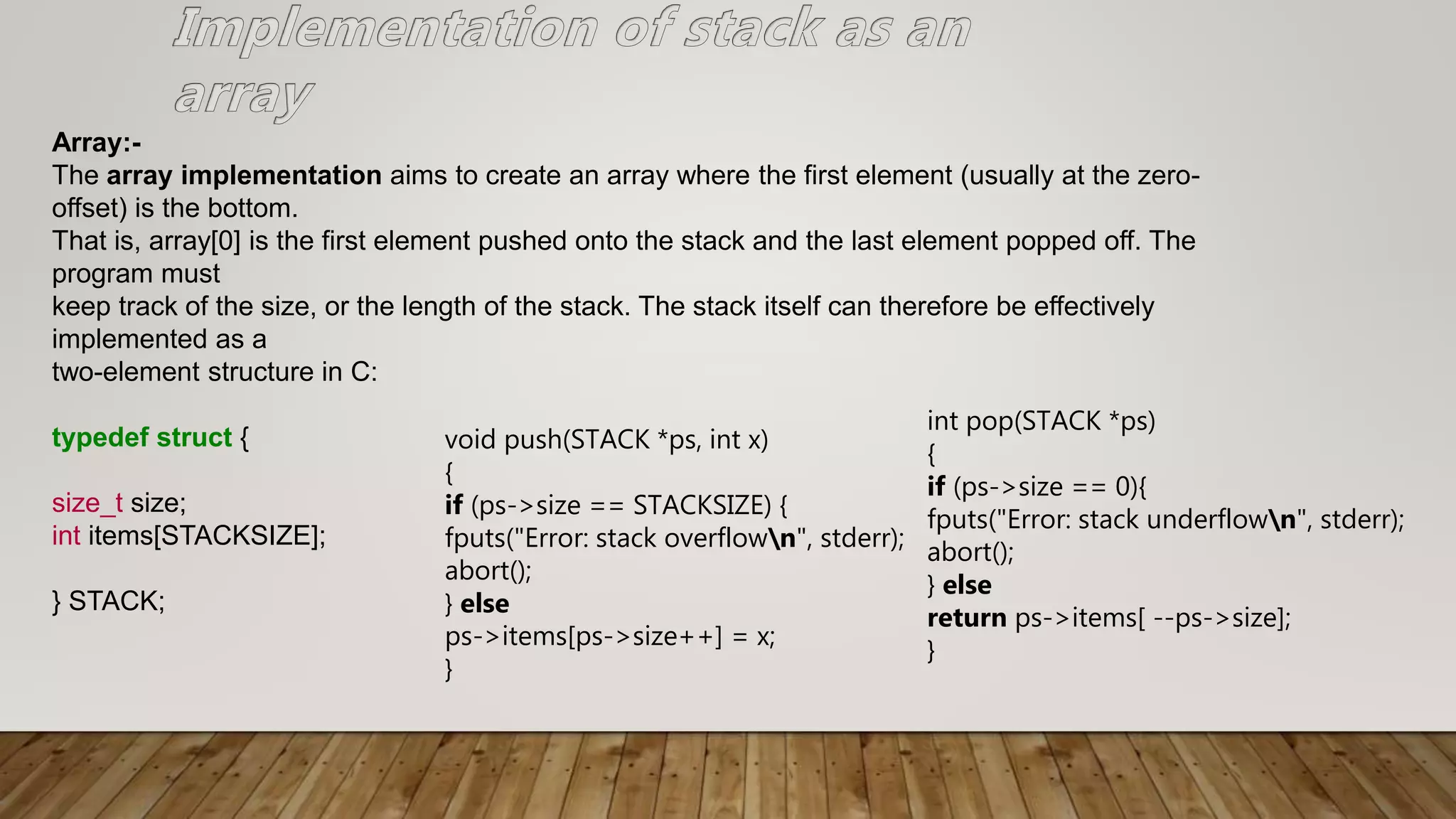 Array:-
The array implementation aims to create an array where the first element (usually at the zero-
offset) is the bottom.
That is, array[0] is the first element pushed onto the stack and the last element popped off. The
program must
keep track of the size, or the length of the stack. The stack itself can therefore be effectively
implemented as a
two-element structure in C:
typedef struct {
size_t size;
int items[STACKSIZE];
} STACK;
void push(STACK *ps, int x)
{
if (ps->size == STACKSIZE) {
fputs("Error: stack overflown", stderr);
abort();
} else
ps->items[ps->size++] = x;
}
int pop(STACK *ps)
{
if (ps->size == 0){
fputs("Error: stack underflown", stderr);
abort();
} else
return ps->items[ --ps->size];
}
 
