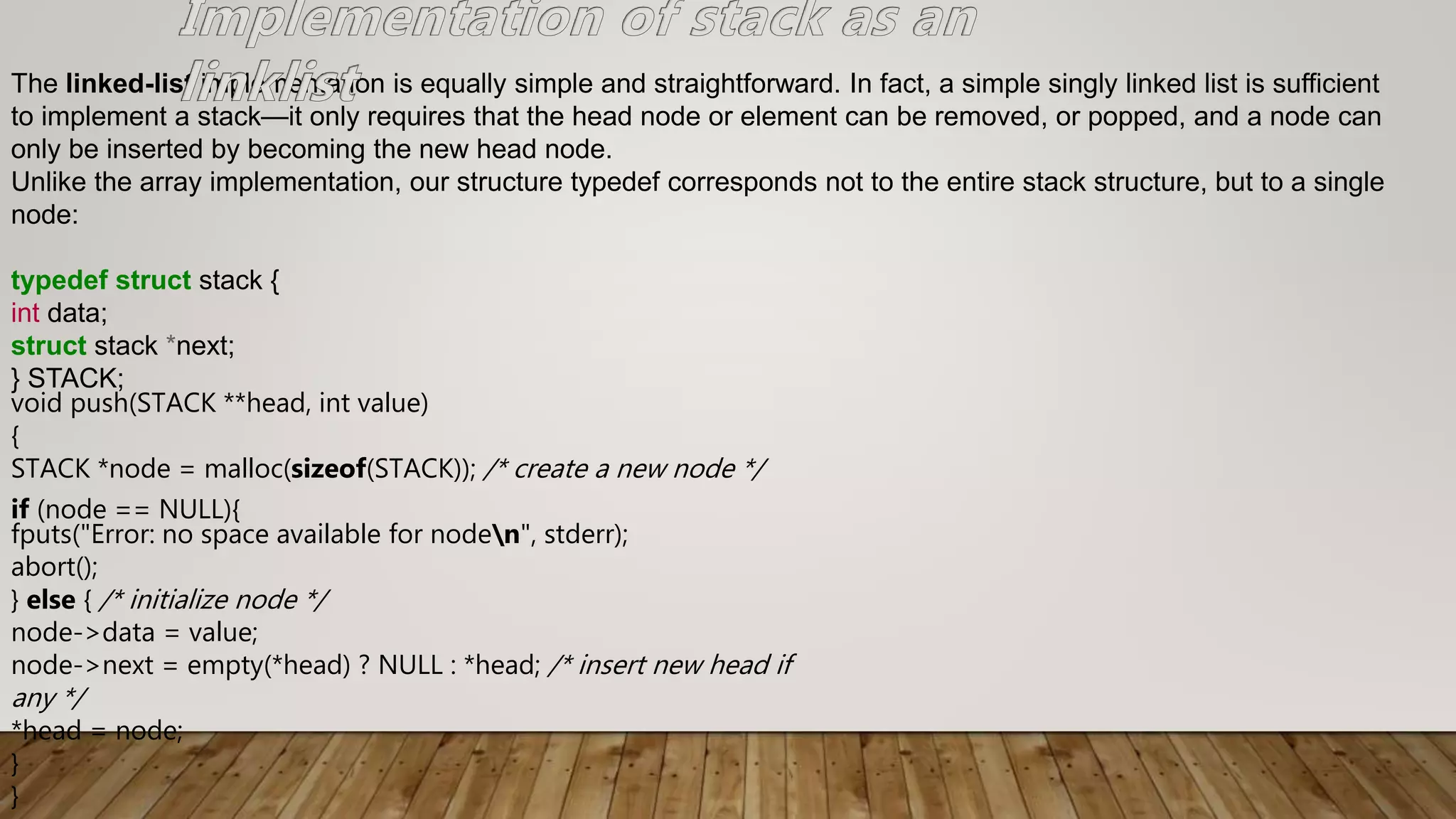 The linked-list implementation is equally simple and straightforward. In fact, a simple singly linked list is sufficient
to implement a stack—it only requires that the head node or element can be removed, or popped, and a node can
only be inserted by becoming the new head node.
Unlike the array implementation, our structure typedef corresponds not to the entire stack structure, but to a single
node:
typedef struct stack {
int data;
struct stack *next;
} STACK;
void push(STACK **head, int value)
{
STACK *node = malloc(sizeof(STACK)); /* create a new node */
if (node == NULL){
fputs("Error: no space available for noden", stderr);
abort();
} else { /* initialize node */
node->data = value;
node->next = empty(*head) ? NULL : *head; /* insert new head if
any */
*head = node;
}
}
 