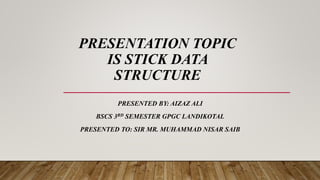PRESENTATION TOPIC
IS STICK DATA
STRUCTURE
PRESENTED BY: AIZAZ ALI
BSCS 3RD SEMESTER GPGC LANDIKOTAL
PRESENTED TO: SIR MR. MUHAMMAD NISAR SAIB
 
