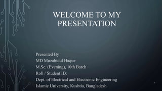 WELCOME TO MY
PRESENTATION
Presented By
MD Muzahidul Haque
M.Sc. (Evening), 10th Batch
Roll / Student ID:
Dept. of Electrical and Electronic Engineering
Islamic University, Kushtia, Bangladesh
1
 