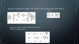 equation of sending end voltage vs and current is can be written in the matrix form as
Also,
Hence, the ABCD constant of the nominal T-circuit
model of a medium line are
15
 