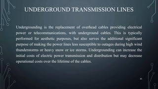 UNDERGROUND TRANSMISSION LINES
Undergrounding is the replacement of overhead cables providing electrical
power or telecommunications, with underground cables. This is typically
performed for aesthetic purposes, but also serves the additional significant
purpose of making the power lines less susceptible to outages during high wind
thunderstorms or heavy snow or ice storms. Undergrounding can increase the
initial costs of electric power transmission and distribution but may decrease
operational costs over the lifetime of the cables.
23
 