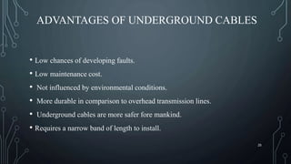 ADVANTAGES OF UNDERGROUND CABLES
• Low chances of developing faults.
• Low maintenance cost.
• Not influenced by environmental conditions.
• More durable in comparison to overhead transmission lines.
• Underground cables are more safer fore mankind.
• Requires a narrow band of length to install.
25
 