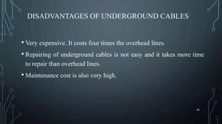 DISADVANTAGES OF UNDERGROUND CABLES
• Very expensive. It costs four times the overhead lines.
• Repairing of underground cables is not easy and it takes more time
to repair than overhead lines.
• Maintenance cost is also very high.
26
 