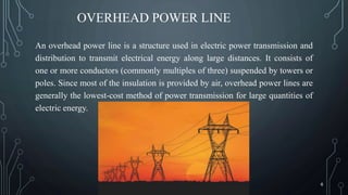 OVERHEAD POWER LINE
An overhead power line is a structure used in electric power transmission and
distribution to transmit electrical energy along large distances. It consists of
one or more conductors (commonly multiples of three) suspended by towers or
poles. Since most of the insulation is provided by air, overhead power lines are
generally the lowest-cost method of power transmission for large quantities of
electric energy.
6
 