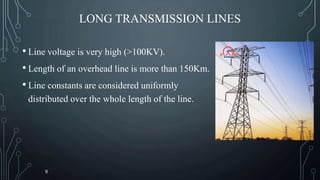 LONG TRANSMISSION LINES
• Line voltage is very high (>100KV).
• Length of an overhead line is more than 150Km.
• Line constants are considered uniformly
distributed over the whole length of the line.
9
 