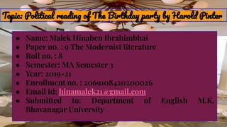 Topic: Political reading of The Birthday party by Harold Pinter
● Name: Malek Hinaben Ibrahimbhai
● Paper no. : 9 The Modernist literature
● Roll no. : 8
● Semester: MA Semester 3
● Year: 2019-21
● Enrollment no. : 2069108420200026
● Email Id: hinamalek21@gmail.com
● Submitted to: Department of English M.K.
Bhavanagar University
 