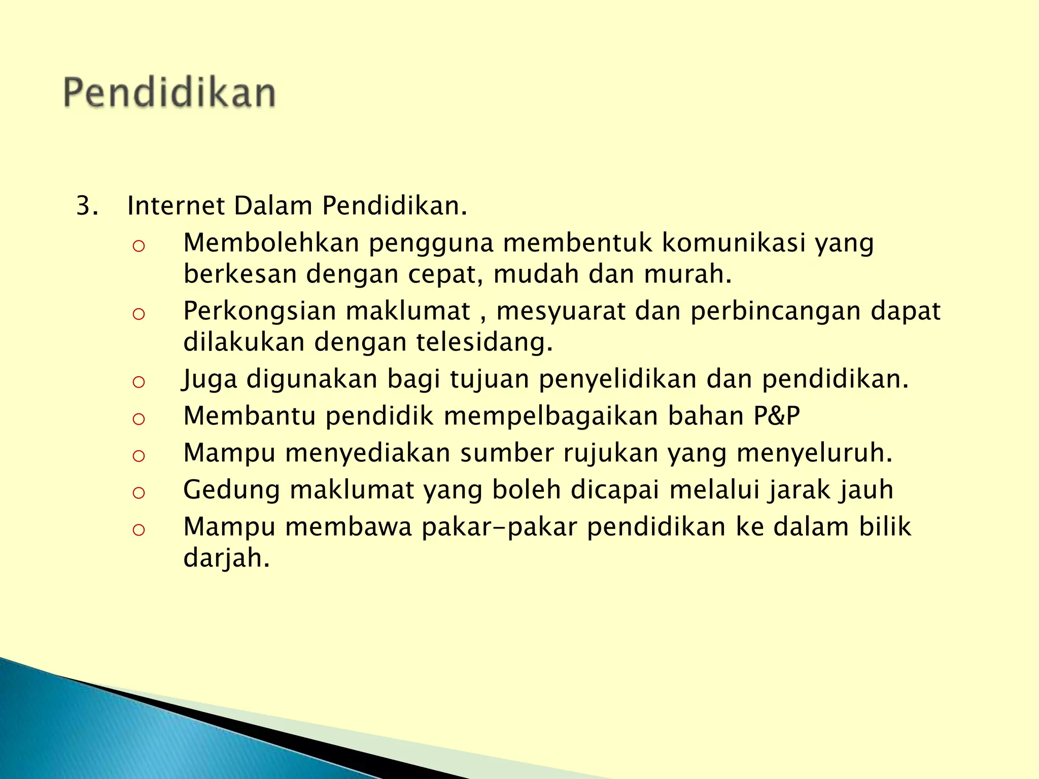 3.   Internet Dalam Pendidikan.
      o Membolehkan pengguna membentuk komunikasi yang
          berkesan dengan cepat, mudah dan murah.
      o Perkongsian maklumat , mesyuarat dan perbincangan dapat
          dilakukan dengan telesidang.
      o Juga digunakan bagi tujuan penyelidikan dan pendidikan.
      o Membantu pendidik mempelbagaikan bahan P&P
      o Mampu menyediakan sumber rujukan yang menyeluruh.
      o Gedung maklumat yang boleh dicapai melalui jarak jauh
      o Mampu membawa pakar-pakar pendidikan ke dalam bilik
          darjah.
 