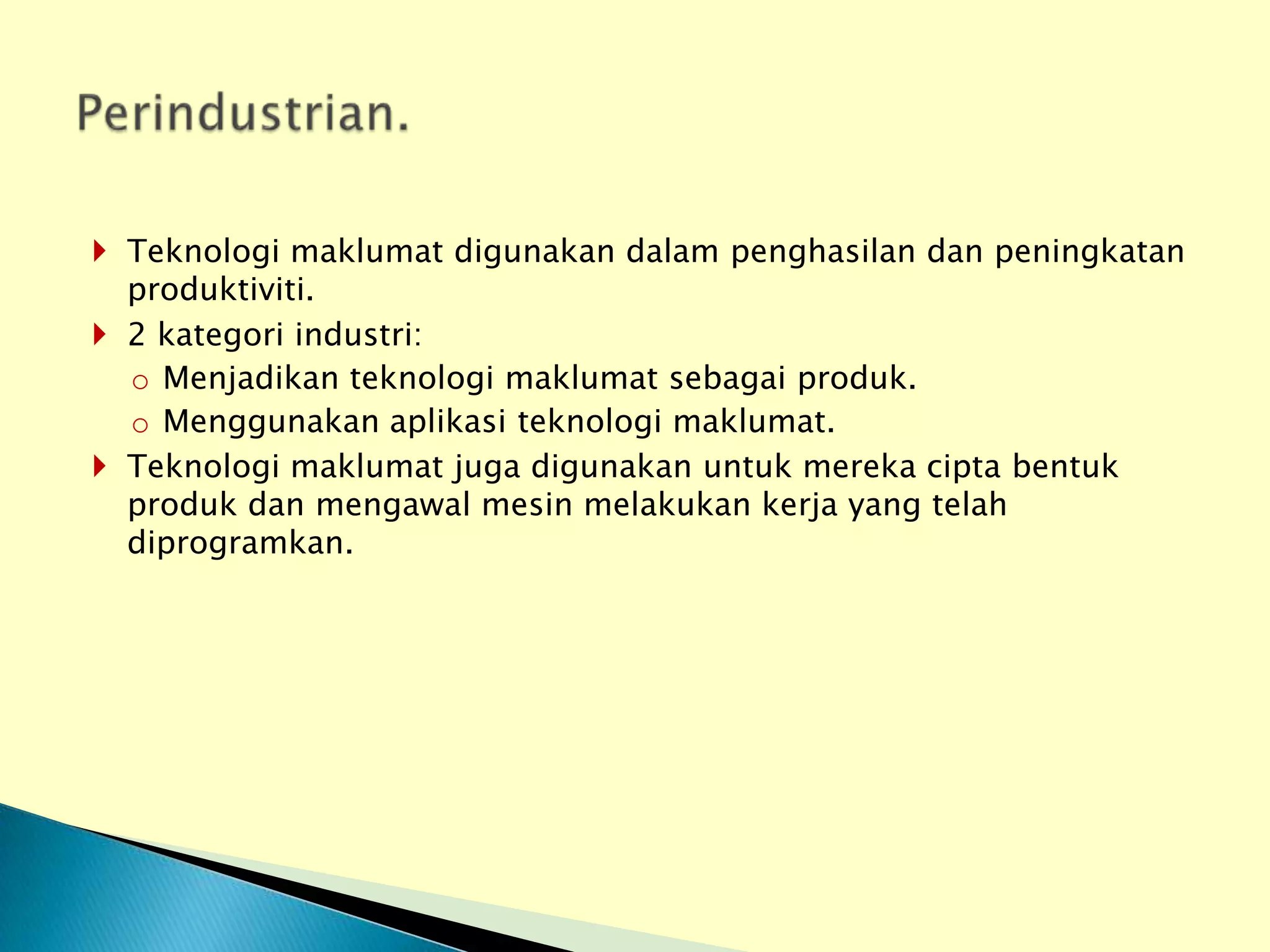  Teknologi maklumat digunakan dalam penghasilan dan peningkatan
  produktiviti.
 2 kategori industri:
  o Menjadikan teknologi maklumat sebagai produk.
  o Menggunakan aplikasi teknologi maklumat.
 Teknologi maklumat juga digunakan untuk mereka cipta bentuk
  produk dan mengawal mesin melakukan kerja yang telah
  diprogramkan.
 