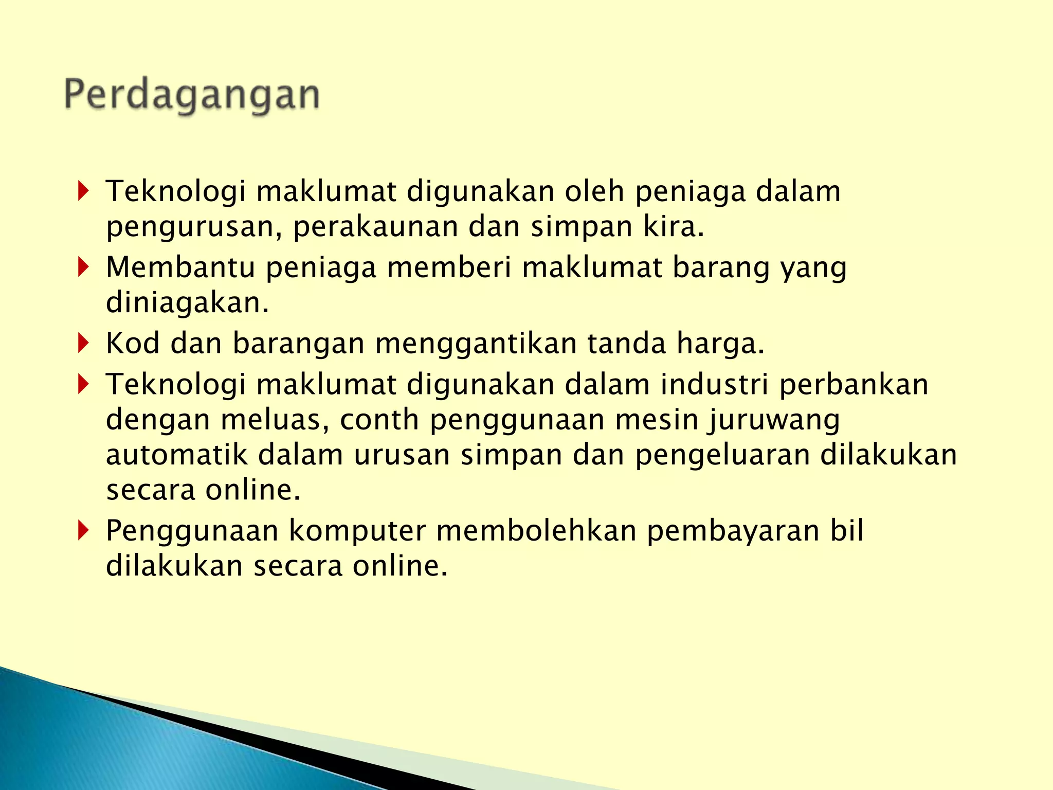  Teknologi maklumat digunakan oleh peniaga dalam
  pengurusan, perakaunan dan simpan kira.
 Membantu peniaga memberi maklumat barang yang
  diniagakan.
 Kod dan barangan menggantikan tanda harga.
 Teknologi maklumat digunakan dalam industri perbankan
  dengan meluas, conth penggunaan mesin juruwang
  automatik dalam urusan simpan dan pengeluaran dilakukan
  secara online.
 Penggunaan komputer membolehkan pembayaran bil
  dilakukan secara online.
 