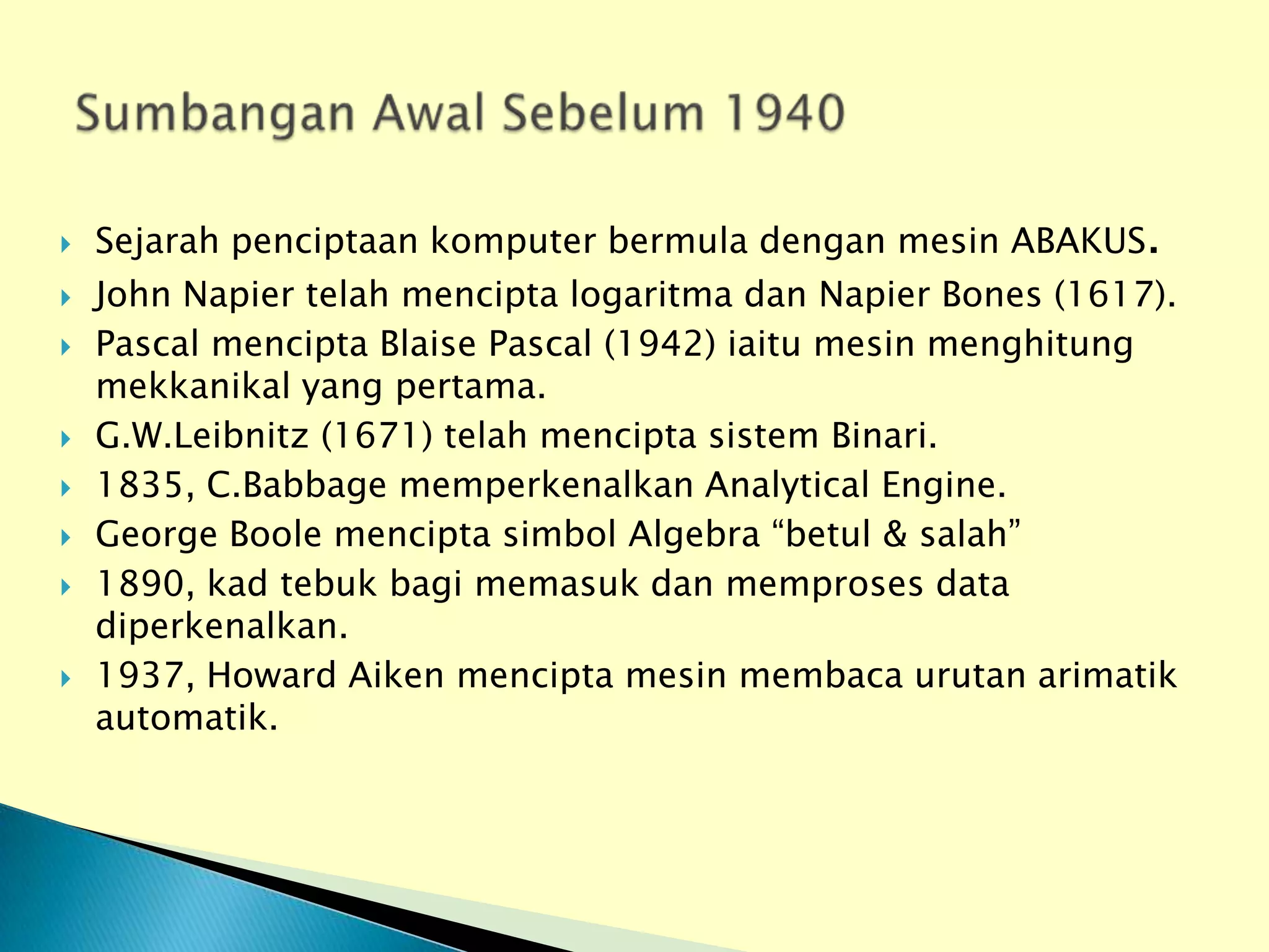    Sejarah penciptaan komputer bermula dengan mesin ABAKUS.
   John Napier telah mencipta logaritma dan Napier Bones (1617).
   Pascal mencipta Blaise Pascal (1942) iaitu mesin menghitung
    mekkanikal yang pertama.
   G.W.Leibnitz (1671) telah mencipta sistem Binari.
   1835, C.Babbage memperkenalkan Analytical Engine.
   George Boole mencipta simbol Algebra “betul & salah”
   1890, kad tebuk bagi memasuk dan memproses data
    diperkenalkan.
   1937, Howard Aiken mencipta mesin membaca urutan arimatik
    automatik.
 